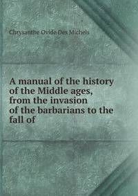 A manual of the history of the Middle ages, from the invasion of the barbarians to the fall of .