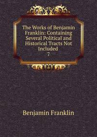The Works of Benjamin Franklin: Containing Several Political and Historical Tracts Not Included .. 7