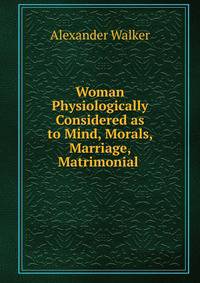 Woman Physiologically Considered as to Mind, Morals, Marriage, Matrimonial .