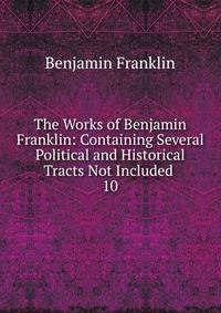The Works of Benjamin Franklin: Containing Several Political and Historical Tracts Not Included .. 10