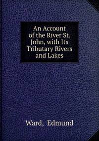 An Account of the River St. John, with Its Tributary Rivers and Lakes