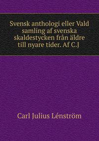 Svensk anthologi eller Vald samling af svenska skaldestycken fran aldre till nyare tider. Af C.J .