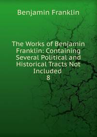 The Works of Benjamin Franklin: Containing Several Political and Historical Tracts Not Included .. 8