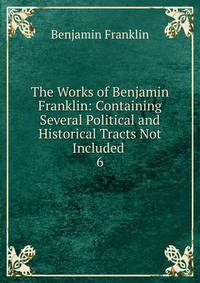 The Works of Benjamin Franklin: Containing Several Political and Historical Tracts Not Included .. 6