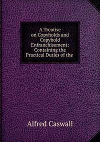 A Treatise on Copyholds and Copyhold Enfranchisement: Containing the Practical Duties of the .