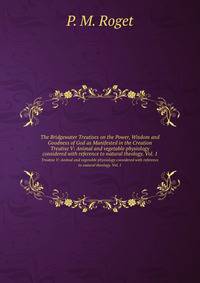 The Bridgewater Treatises on the Power, Wisdom and Goodness of God as Manifested in the Creation. Treatise V: Animal and vegetable physiology considered with reference to natural theology. Vol. 1