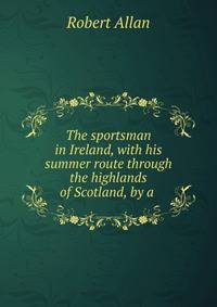 The sportsman in Ireland, with his summer route through the highlands of Scotland, by a .