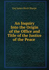 An Inquiry Into the Origin of the Office and Title of the Justice of the Peace .