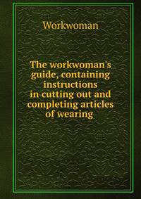 The workwoman's guide, containing instructions in cutting out and completing articles of wearing .