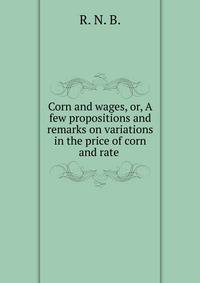 Corn and wages, or, A few propositions and remarks on variations in the price of corn and rate .