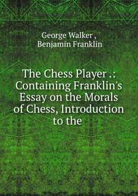 The Chess Player .: Containing Franklin's Essay on the Morals of Chess, Introduction to the .