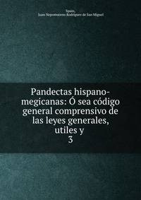 Pandectas hispano-megicanas: O sea codigo general comprensivo de las leyes generales, utiles y .