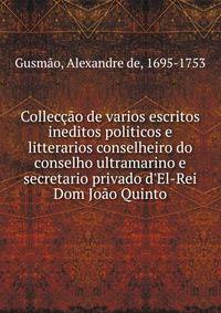 Collec??o de varios escritos ineditos politicos e litterarios conselheiro do conselho ultramarino e secretario privado d'El-Rei Dom Jo?o Quinto