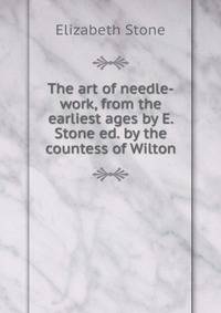 The art of needle-work, from the earliest ages by E. Stone ed. by the countess of Wilton