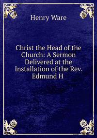Christ the Head of the Church: A Sermon Delivered at the Installation of the Rev. Edmund H .