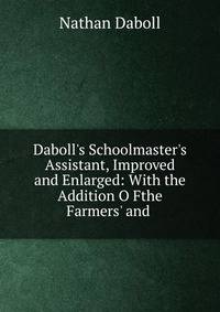 Daboll's Schoolmaster's Assistant, Improved and Enlarged: With the Addition O Fthe Farmers' and .