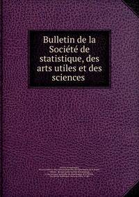 Bulletin de la Societe de statistique, des arts utiles et des sciences .
