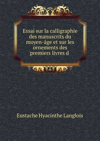 Essai sur la calligraphie des manuscrits du moyen-age et sur les ornements des premiers livres d .