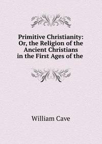 Primitive Christianity: Or, the Religion of the Ancient Christians in the First Ages of the .