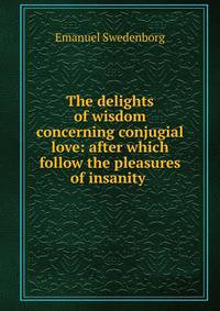 The delights of wisdom concerning conjugial love: after which follow the pleasures of insanity .
