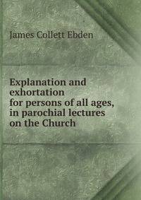 Explanation and exhortation for persons of all ages, in parochial lectures on the Church .
