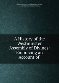 A History of the Westminster Assembly of Divines: Embracing an Account of .