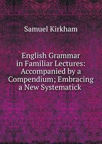 English Grammar in Familiar Lectures: Accompanied by a Compendium; Embracing a New Systematick .