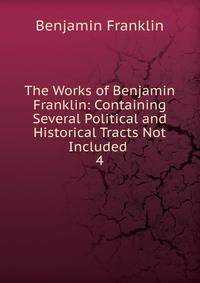 The Works of Benjamin Franklin: Containing Several Political and Historical Tracts Not Included .. 4