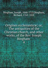 Origines ecclesiastic; or, The antiquities of the Christian church, and other works, of the Rev. Joseph Bingham . 4