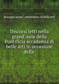 Discorsi letti nella grand' aula della Pontificia accademia di belle arti in occasione della .