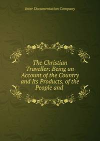 The Christian Traveller: Being an Account of the Country and Its Products, of the People and .