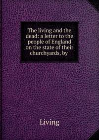 The living and the dead: a letter to the people of England on the state of their churchyards, by .