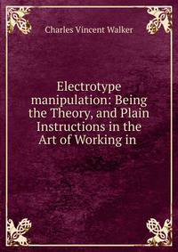 Electrotype manipulation: Being the Theory, and Plain Instructions in the Art of Working in .