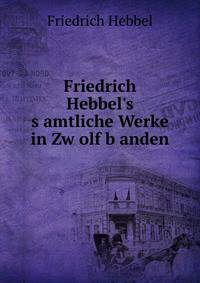 Friedrich Hebbel's s?amtliche Werke in Zw?olf b?anden