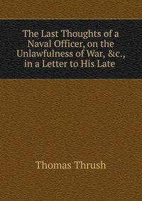 The Last Thoughts of a Naval Officer, on the Unlawfulness of War, &amp;c., in a Letter to His Late .