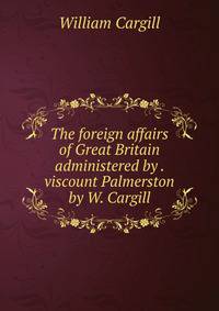 The foreign affairs of Great Britain administered by . viscount Palmerston by W. Cargill.