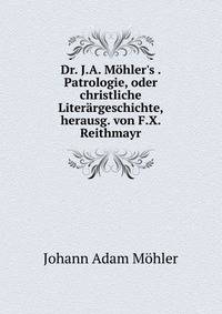 Dr. J.A. M?hler's . Patrologie, oder christliche Liter?rgeschichte, herausg. von F.X. Reithmayr