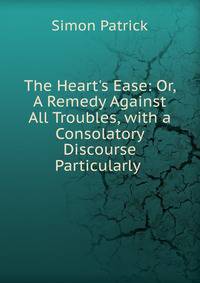 The Heart's Ease: Or, A Remedy Against All Troubles, with a Consolatory Discourse Particularly .