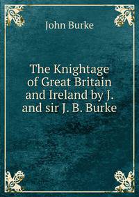 The Knightage of Great Britain and Ireland by J. and sir J. B. Burke.