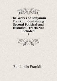 The Works of Benjamin Franklin: Containing Several Political and Historical Tracts Not Included .. 9