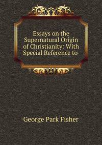 Essays on the Supernatural Origin of Christianity: With Special Reference to .