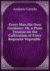 Every Man His Own Gardener: Or, a Plain Treatise on the Cultivation of Every Requisite Vegetable .