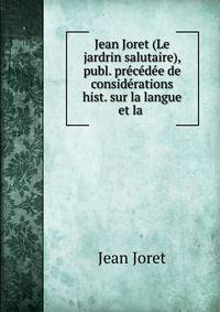 Jean Joret (Le jardrin salutaire), publ. precedee de considerations hist. sur la langue et la .