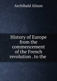 History of Europe from the commencement of the French revolution . to the .