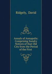 Annals of Annapolis: Comprising Sundry Notices of that Old City from the Period of the First .