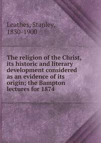 The religion of the Christ, its historic and literary development considered as an evidence of its origin; the Bampton lectures for 1874