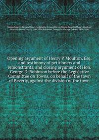 Opening argument of Henry P. Moulton, Esq. and testimony of petitioners and remonstrants, and closing argument of Hon. George D. Robinson before the Legislative Committee on Towns, on behalf of the town of Beverly, against the division of the town