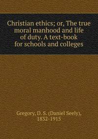 Christian ethics; or, The true moral manhood and life of duty. A text-book for schools and colleges