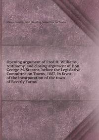 Opening argument of Fred H. Williams, testimony, and closing argument of Hon. George M. Stearns, before the Legislative Committee on Towns, 1887, in favor of the incorporation of the town of Beverly Farms