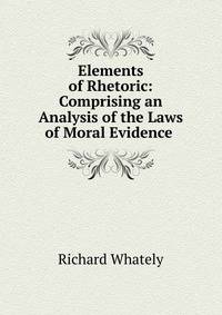 Elements of Rhetoric: Comprising an Analysis of the Laws of Moral Evidence .